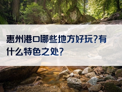 惠州港口哪些地方好玩？有什么特色之处？