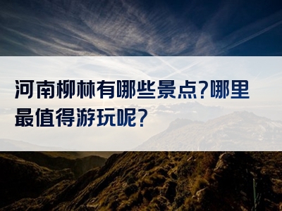 河南柳林有哪些景点？哪里最值得游玩呢？