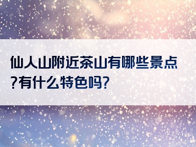 仙人山附近茶山有哪些景点？有什么特色吗？