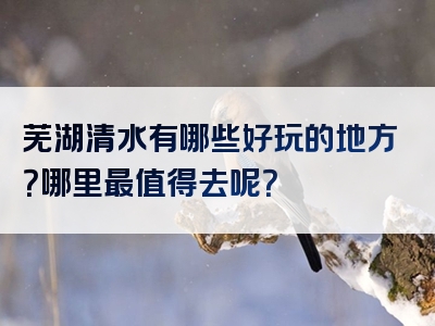 芜湖清水有哪些好玩的地方？哪里最值得去呢？