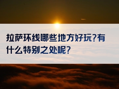 拉萨环线哪些地方好玩？有什么特别之处呢？