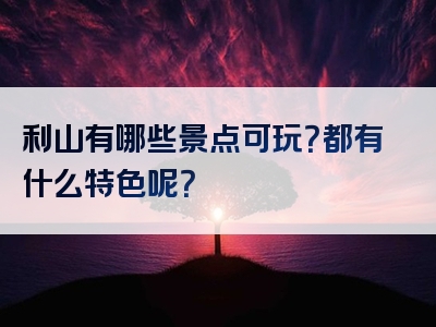 利山有哪些景点可玩？都有什么特色呢？