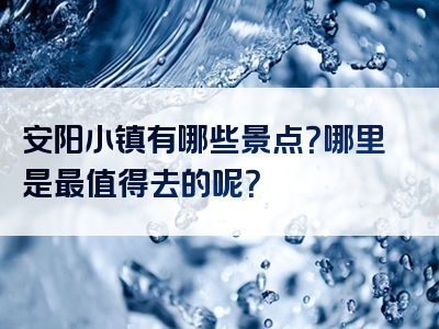 安阳小镇有哪些景点？哪里是最值得去的呢？