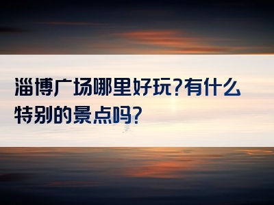 淄博广场哪里好玩？有什么特别的景点吗？