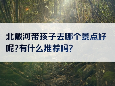 北戴河带孩子去哪个景点好呢？有什么推荐吗？