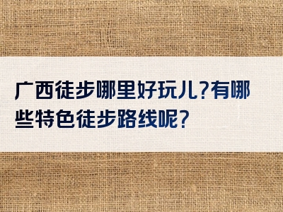 广西徒步哪里好玩儿？有哪些特色徒步路线呢？