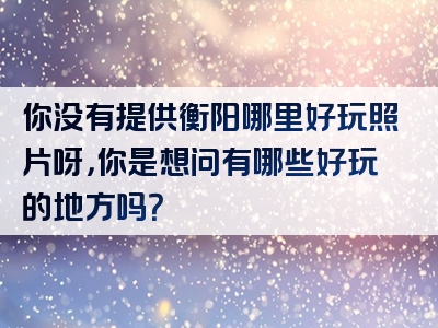你没有提供衡阳哪里好玩照片呀，你是想问有哪些好玩的地方吗？