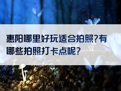 惠阳哪里好玩适合拍照？有哪些拍照打卡点呢？