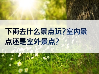 下雨去什么景点玩？室内景点还是室外景点？