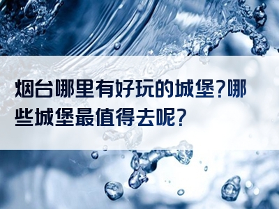 烟台哪里有好玩的城堡？哪些城堡最值得去呢？