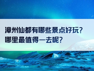 漳州仙都有哪些景点好玩？哪里最值得一去呢？
