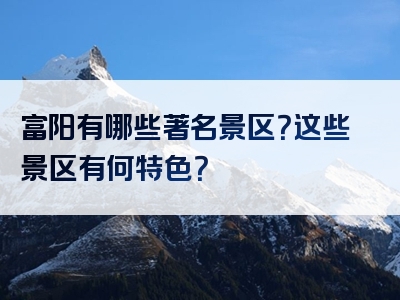富阳有哪些著名景区？这些景区有何特色？