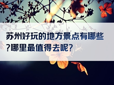 苏州好玩的地方景点有哪些？哪里最值得去呢？