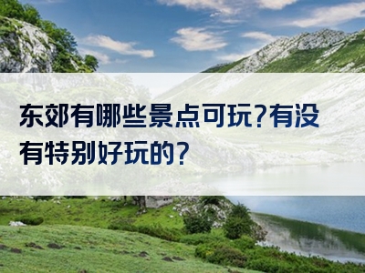 东郊有哪些景点可玩？有没有特别好玩的？