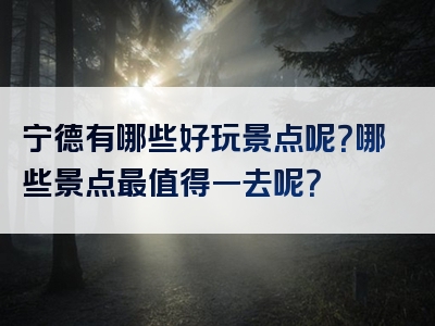 宁德有哪些好玩景点呢？哪些景点最值得一去呢？
