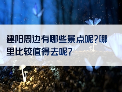建阳周边有哪些景点呢？哪里比较值得去呢？