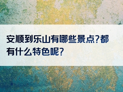 安顺到乐山有哪些景点？都有什么特色呢？