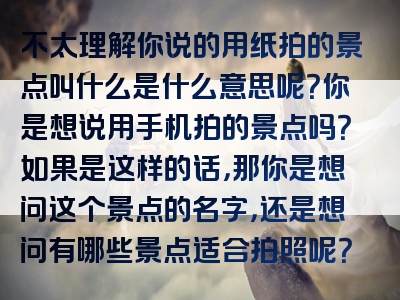 不太理解你说的用纸拍的景点叫什么是什么意思呢？你是想说用手机拍的景点吗？如果是这样的话，那你是想问这个景点的名字，还是想问有哪些景点适合拍照呢？