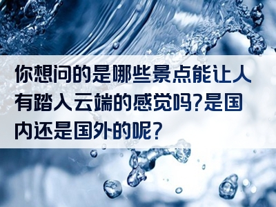 你想问的是哪些景点能让人有踏入云端的感觉吗？是国内还是国外的呢？