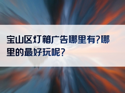 宝山区灯箱广告哪里有？哪里的最好玩呢？