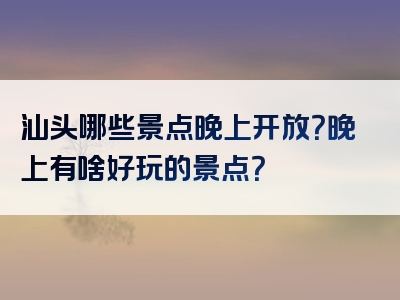 汕头哪些景点晚上开放？晚上有啥好玩的景点？