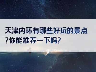 天津内环有哪些好玩的景点？你能推荐一下吗？