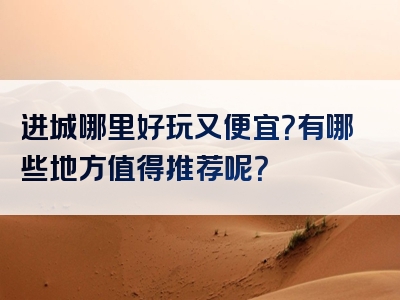 进城哪里好玩又便宜？有哪些地方值得推荐呢？