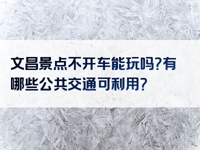 文昌景点不开车能玩吗？有哪些公共交通可利用？