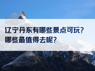 辽宁丹东有哪些景点可玩？哪些最值得去呢？