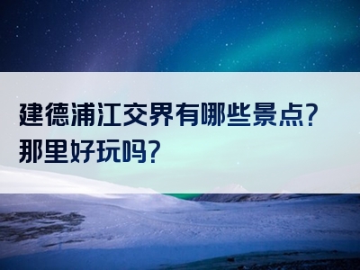 建德浦江交界有哪些景点？那里好玩吗？