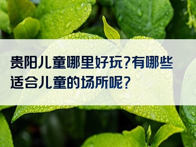 贵阳儿童哪里好玩？有哪些适合儿童的场所呢？