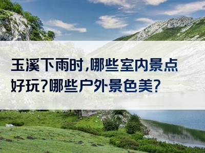 玉溪下雨时，哪些室内景点好玩？哪些户外景色美？