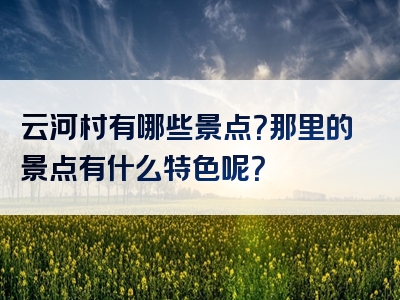 云河村有哪些景点？那里的景点有什么特色呢？