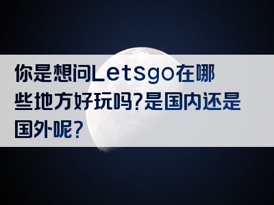 你是想问Letsgo在哪些地方好玩吗？是国内还是国外呢？