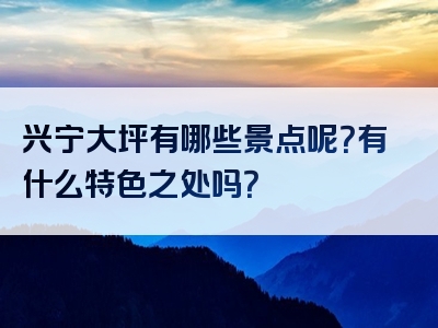兴宁大坪有哪些景点呢？有什么特色之处吗？
