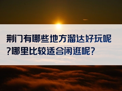 荆门有哪些地方溜达好玩呢？哪里比较适合闲逛呢？