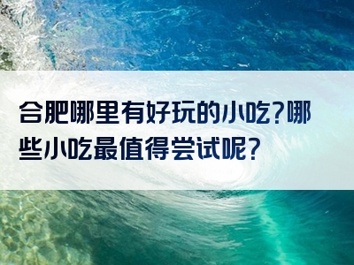 合肥哪里有好玩的小吃？哪些小吃最值得尝试呢？