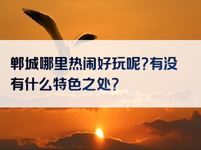 郸城哪里热闹好玩呢？有没有什么特色之处？