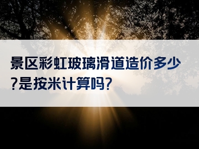 景区彩虹玻璃滑道造价多少？是按米计算吗？