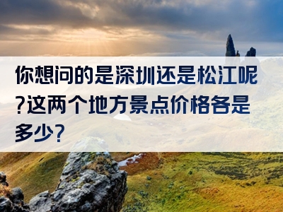 你想问的是深圳还是松江呢？这两个地方景点价格各是多少？
