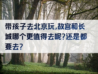 带孩子去北京玩，故宫和长城哪个更值得去呢？还是都要去？