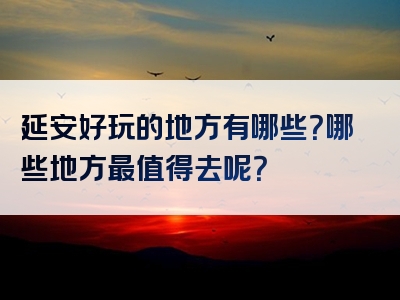 延安好玩的地方有哪些？哪些地方最值得去呢？
