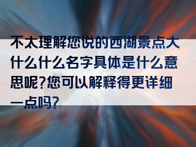 不太理解您说的西湖景点大什么什么名字具体是什么意思呢？您可以解释得更详细一点吗？