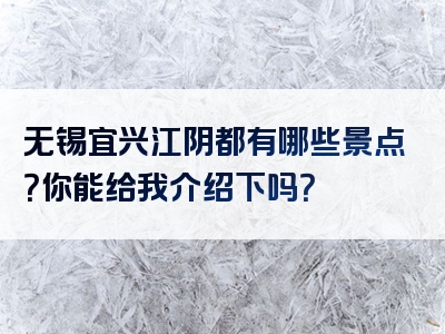无锡宜兴江阴都有哪些景点？你能给我介绍下吗？