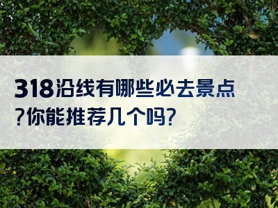 318沿线有哪些必去景点？你能推荐几个吗？