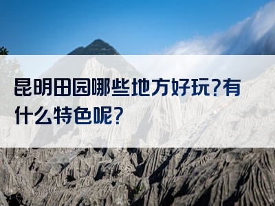 昆明田园哪些地方好玩？有什么特色呢？