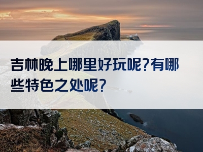 吉林晚上哪里好玩呢？有哪些特色之处呢？