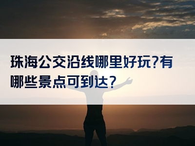 珠海公交沿线哪里好玩？有哪些景点可到达？