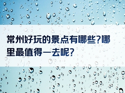 常州好玩的景点有哪些？哪里最值得一去呢？
