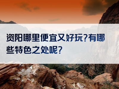 资阳哪里便宜又好玩？有哪些特色之处呢？